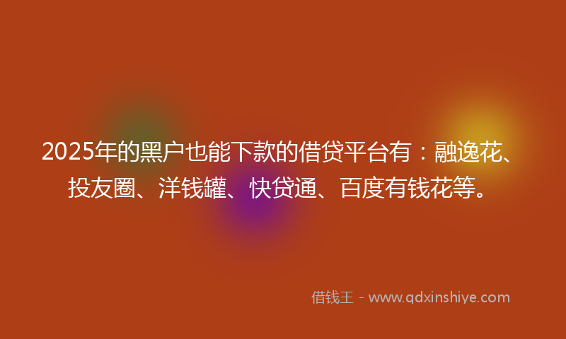 2025年的黑户也能下款的借贷平台有：融逸花、投友圈、洋钱罐、快贷通、百度有钱花等。