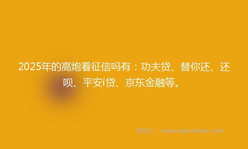 2025年的高炮看征信吗有：功夫贷、替你还、还呗、平安i贷、京东金融等。