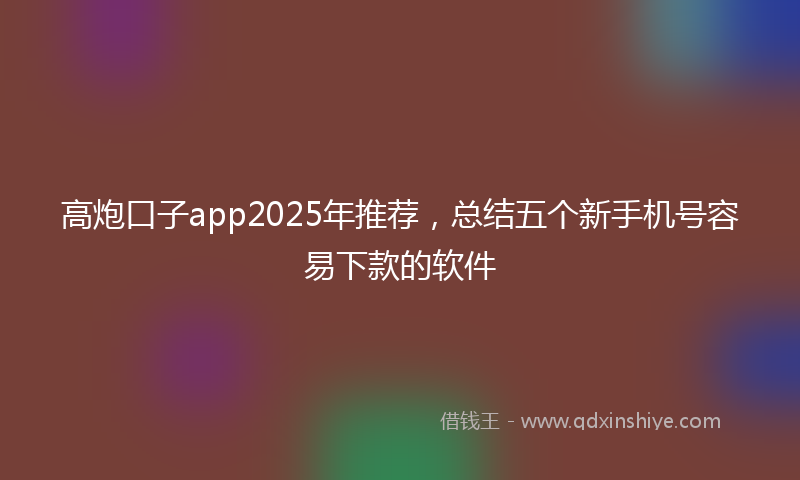 高炮口子app2025年推荐，总结五个新手机号容易下款的软件