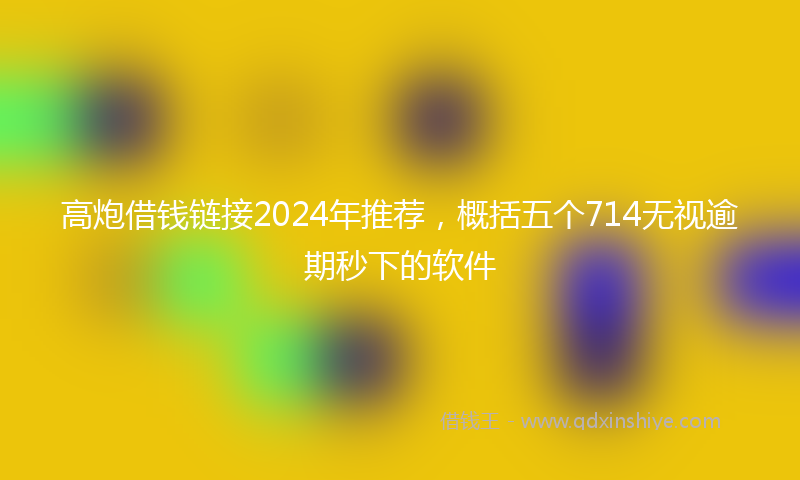 高炮借钱链接2024年推荐，概括五个714无视逾期秒下的软件