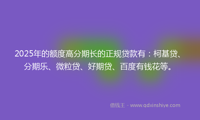 2025年的额度高分期长的正规贷款有：柯基贷、分期乐、微粒贷、好期贷、百度有钱花等。