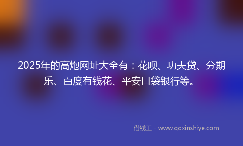 2025年的高炮网址大全有：花呗、功夫贷、分期乐、百度有钱花、平安口袋银行等。