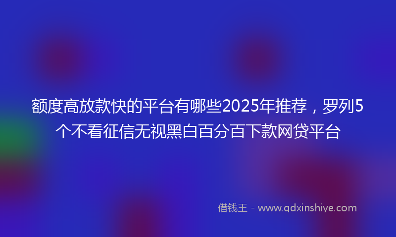 额度高放款快的平台有哪些2025年推荐，罗列5个不看征信无视黑白百分百下款网贷平台