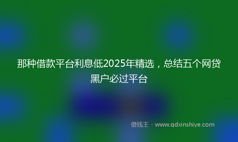 那种借款平台利息低2025年精选，总结五个网贷黑户必过平台