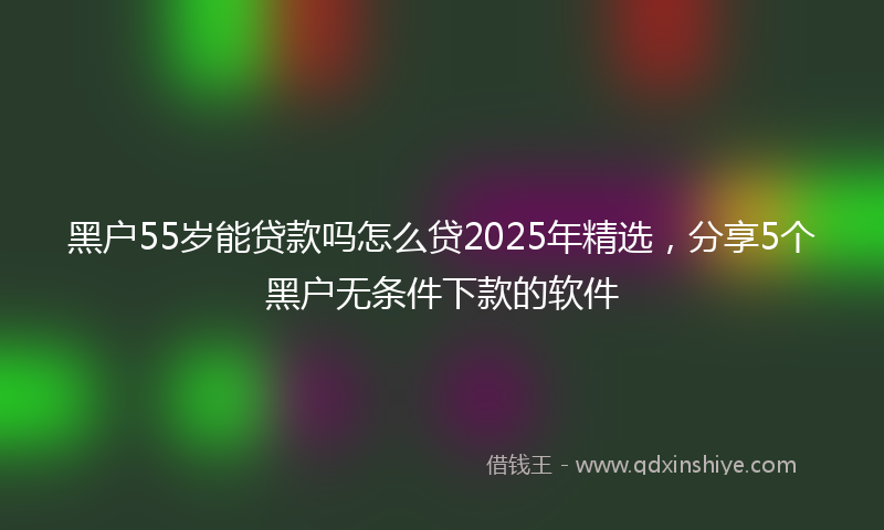 黑户55岁能贷款吗怎么贷2025年精选，分享5个黑户无条件下款的软件