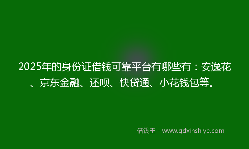 2025年的身份证借钱可靠平台有哪些有：安逸花、京东金融、还呗、快贷通、小花钱包等。