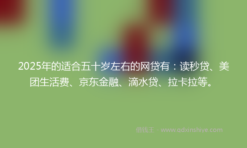 2025年的适合五十岁左右的网贷有：读秒贷、美团生活费、京东金融、滴水贷、拉卡拉等。
