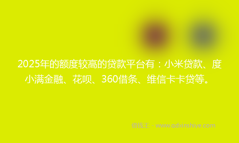 2025年的额度较高的贷款平台有：小米贷款、度小满金融、花呗、360借条、维信卡卡贷等。