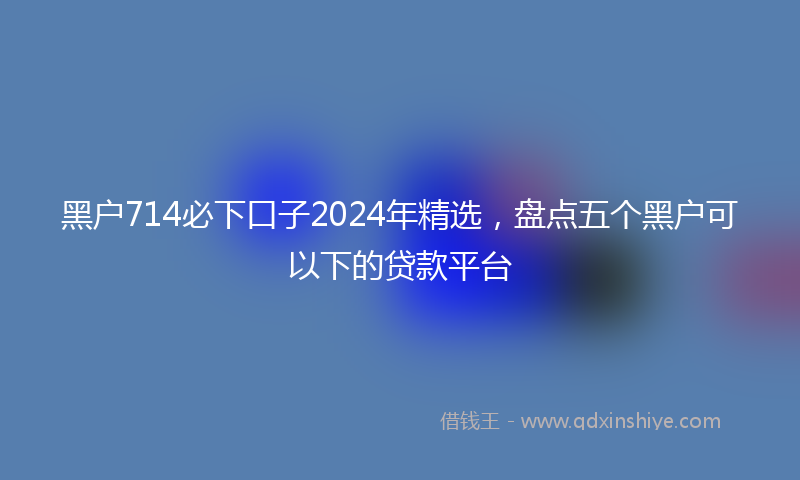 黑户714必下口子2024年精选，盘点五个黑户可以下的贷款平台