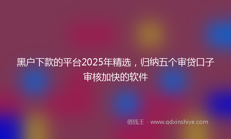黑户下款的平台2025年精选，归纳五个审贷口子审核加快的软件