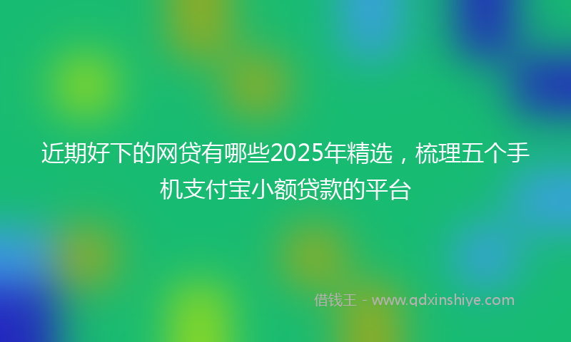 近期好下的网贷有哪些2025年精选，梳理五个手机支付宝小额贷款的平台