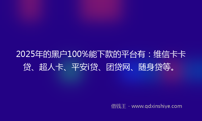 2025年的黑户100%能下款的平台有：维信卡卡贷、超人卡、平安i贷、团贷网、随身贷等。