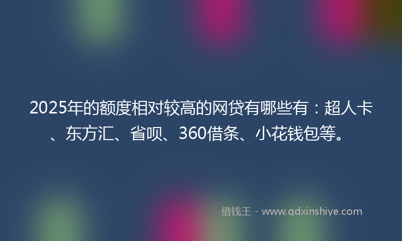 2025年的额度相对较高的网贷有哪些有：超人卡、东方汇、省呗、360借条、小花钱包等。