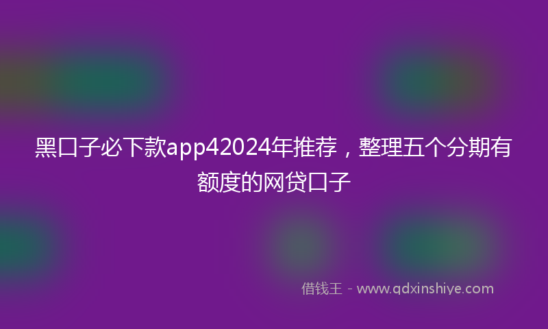 黑口子必下款app42024年推荐，整理五个分期有额度的网贷口子