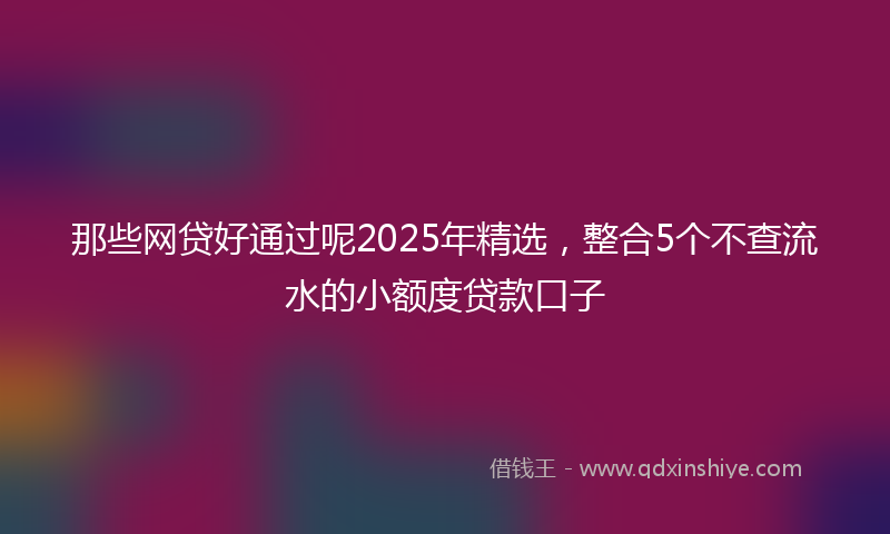 那些网贷好通过呢2025年精选，整合5个不查流水的小额度贷款口子
