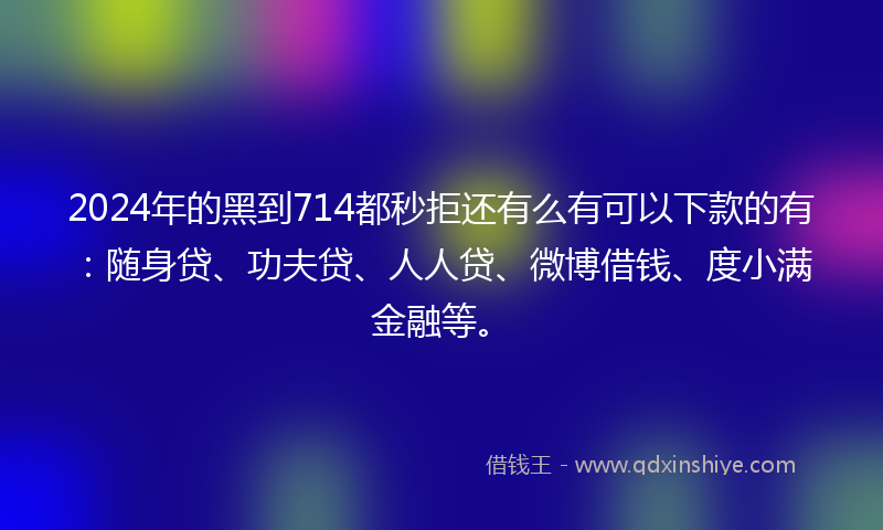 2024年的黑到714都秒拒还有么有可以下款的有：随身贷、功夫贷、人人贷、微博借钱、度小满金融等。