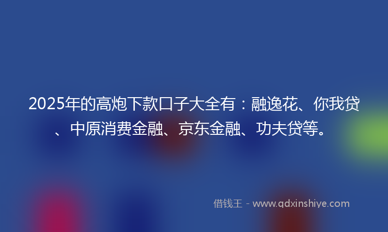 2025年的高炮下款口子大全有：融逸花、你我贷、中原消费金融、京东金融、功夫贷等。