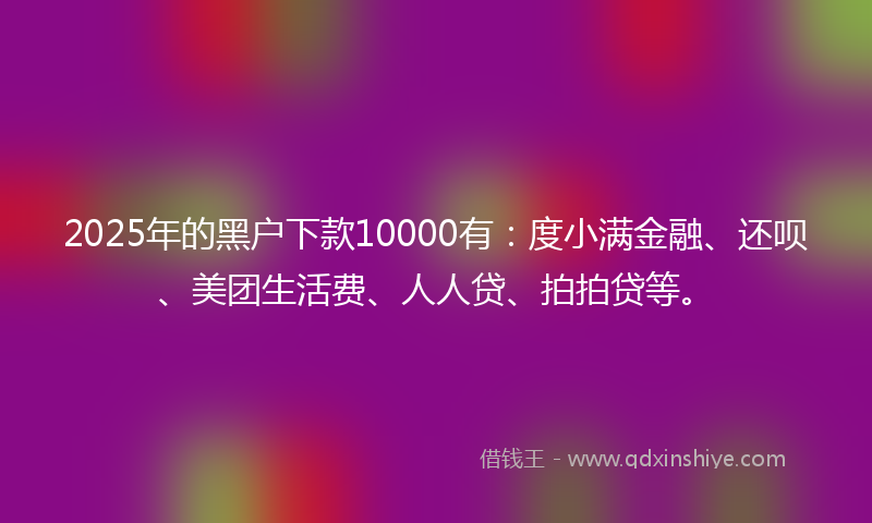 2025年的黑户下款10000有：度小满金融、还呗、美团生活费、人人贷、拍拍贷等。