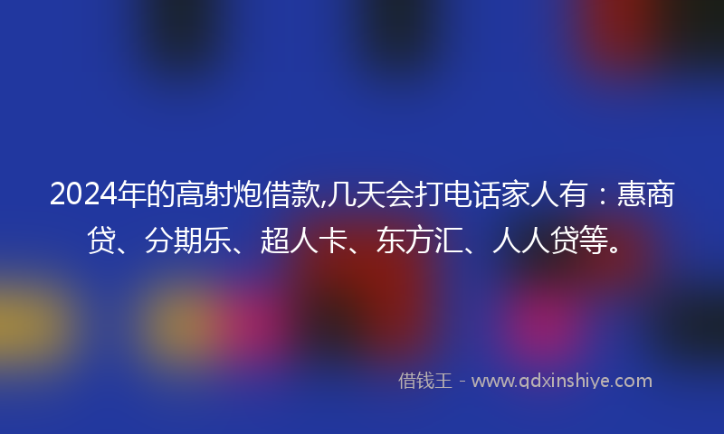 2024年的高射炮借款,几天会打电话家人有：惠商贷、分期乐、超人卡、东方汇、人人贷等。