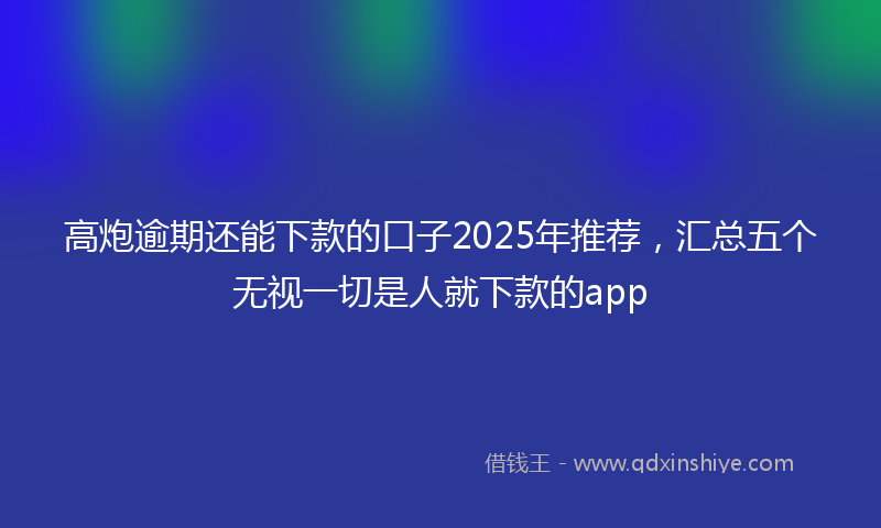 高炮逾期还能下款的口子2025年推荐，汇总五个无视一切是人就下款的app