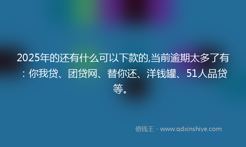 2025年的还有什么可以下款的,当前逾期太多了有：你我贷、团贷网、替你还、洋钱罐、51人品贷等。
