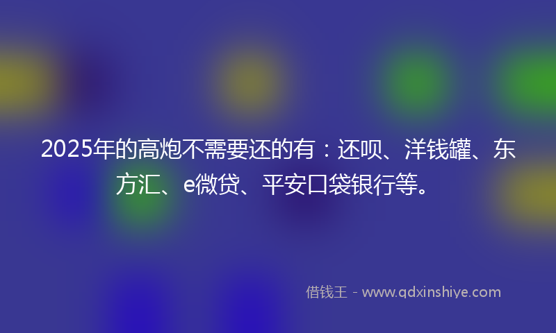 2025年的高炮不需要还的有：还呗、洋钱罐、东方汇、e微贷、平安口袋银行等。