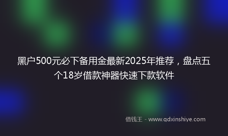 黑户500元必下备用金最新2025年推荐，盘点五个18岁借款神器快速下款软件