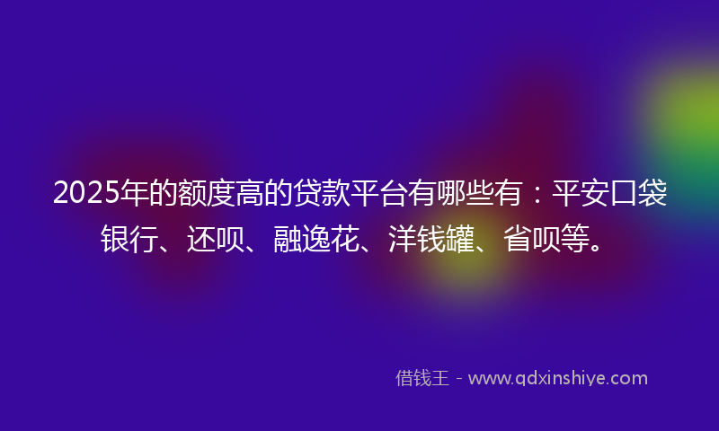 2025年的额度高的贷款平台有哪些有：平安口袋银行、还呗、融逸花、洋钱罐、省呗等。