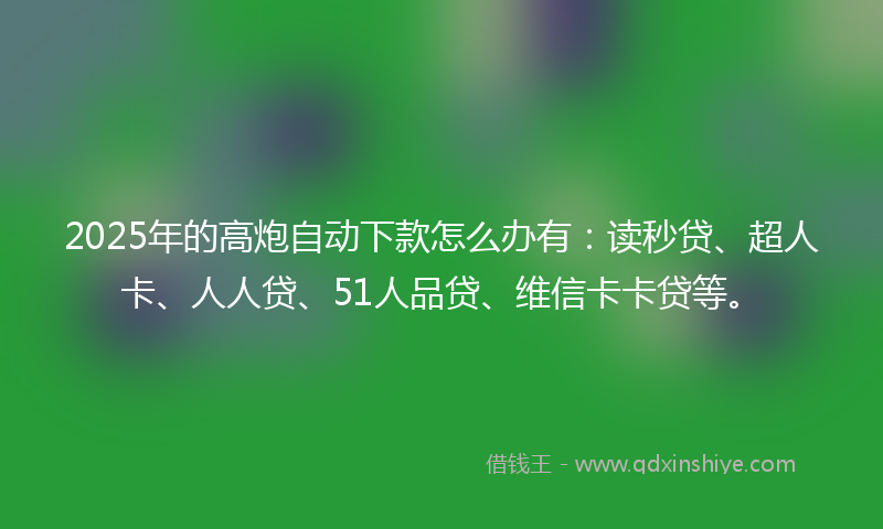 2025年的高炮自动下款怎么办有：读秒贷、超人卡、人人贷、51人品贷、维信卡卡贷等。