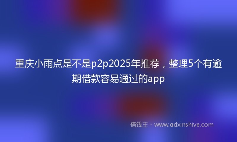 重庆小雨点是不是p2p2025年推荐，整理5个有逾期借款容易通过的app