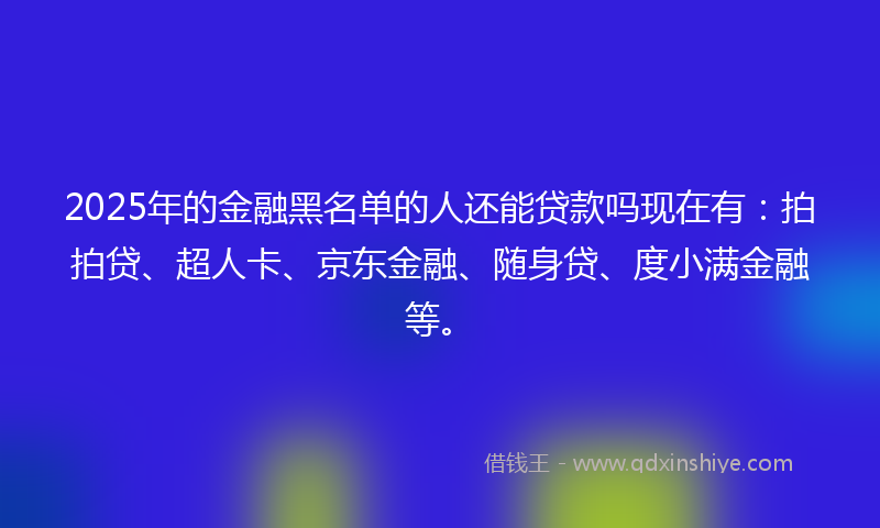 2025年的金融黑名单的人还能贷款吗现在有：拍拍贷、超人卡、京东金融、随身贷、度小满金融等。