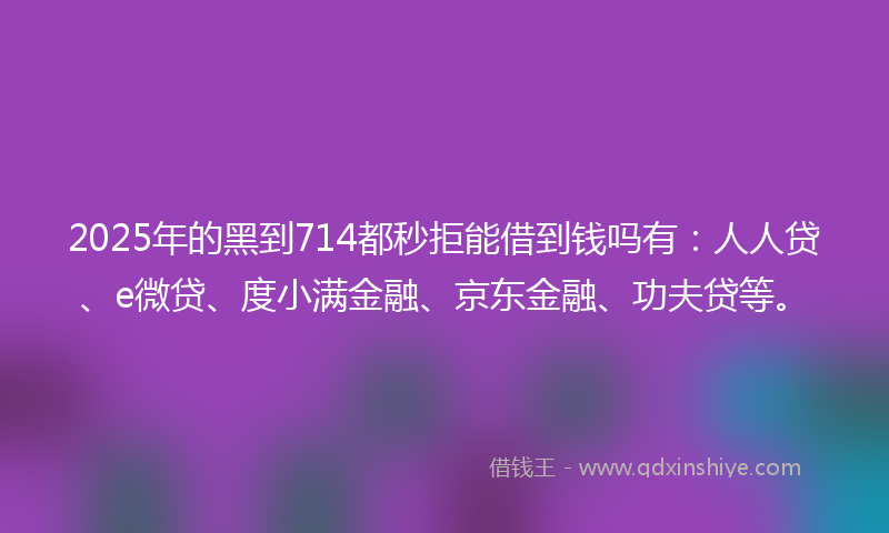 2025年的黑到714都秒拒能借到钱吗有：人人贷、e微贷、度小满金融、京东金融、功夫贷等。