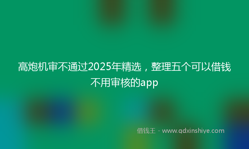 高炮机审不通过2025年精选，整理五个可以借钱不用审核的app