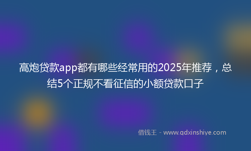 高炮贷款app都有哪些经常用的2025年推荐，总结5个正规不看征信的小额贷款口子