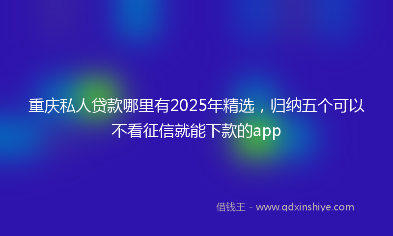 重庆私人贷款哪里有2025年精选，归纳五个可以不看征信就能下款的app