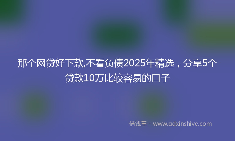 那个网贷好下款,不看负债2025年精选，分享5个贷款10万比较容易的口子