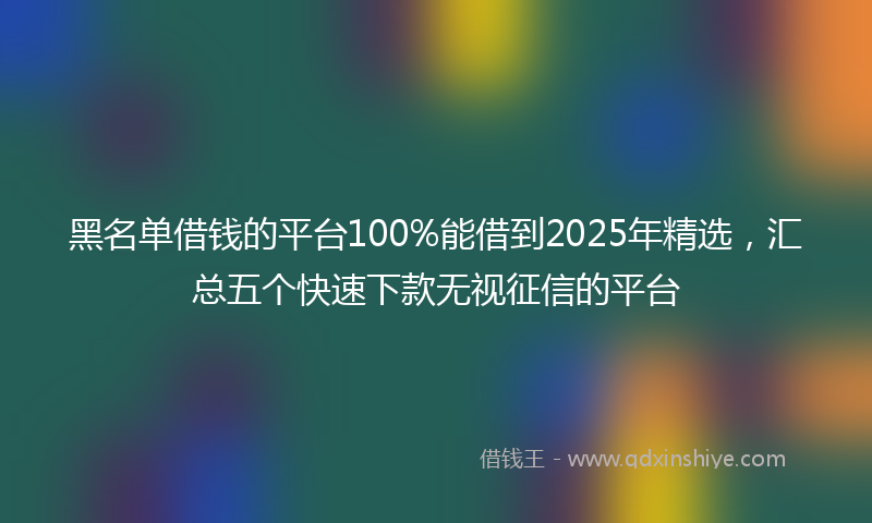 黑名单借钱的平台100%能借到2025年精选，汇总五个快速下款无视征信的平台
