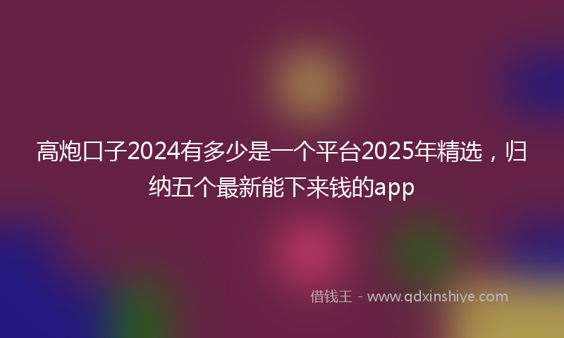 高炮口子2024有多少是一个平台2025年精选，归纳五个最新能下来钱的app