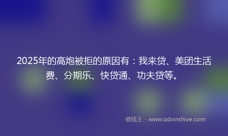 2025年的高炮被拒的原因有：我来贷、美团生活费、分期乐、快贷通、功夫贷等。