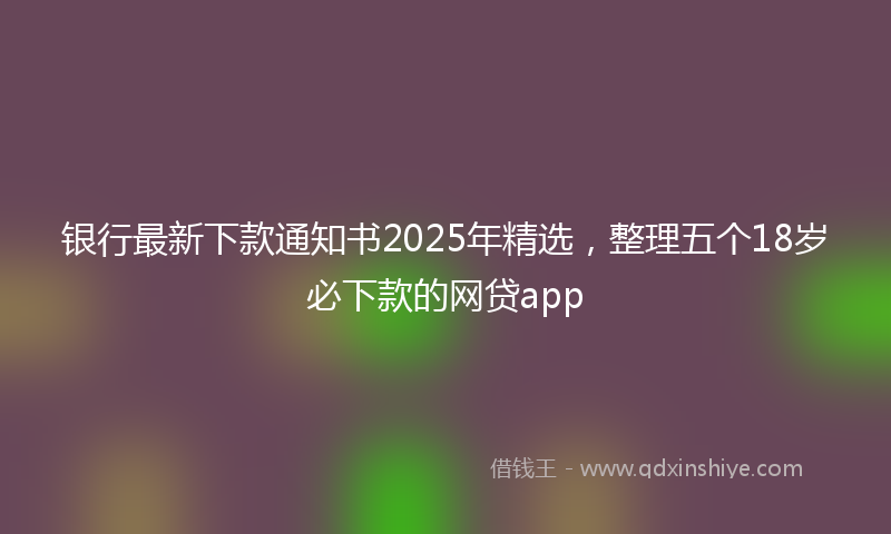 银行最新下款通知书2025年精选，整理五个18岁必下款的网贷app