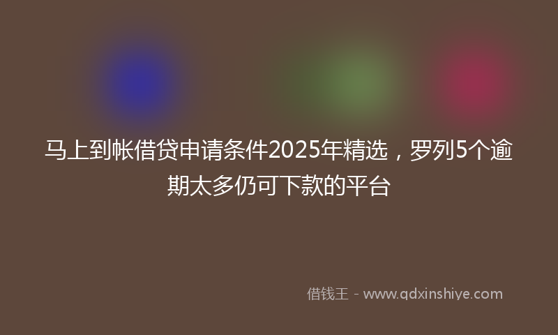 马上到帐借贷申请条件2025年精选，罗列5个逾期太多仍可下款的平台