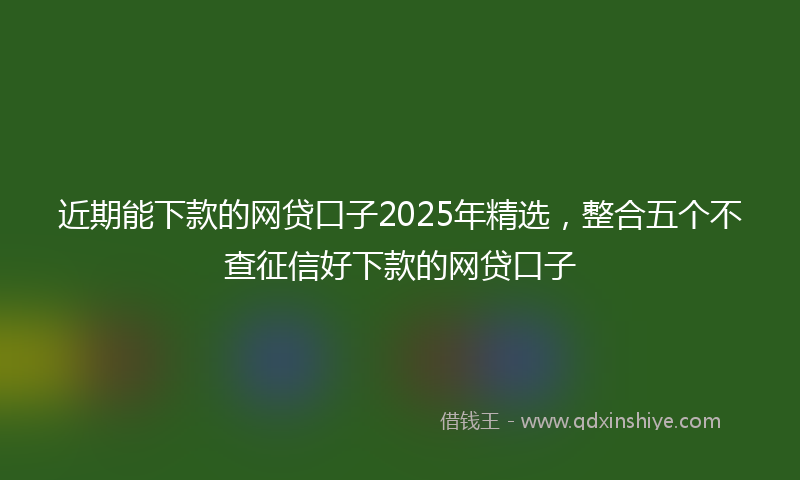 近期能下款的网贷口子2025年精选，整合五个不查征信好下款的网贷口子