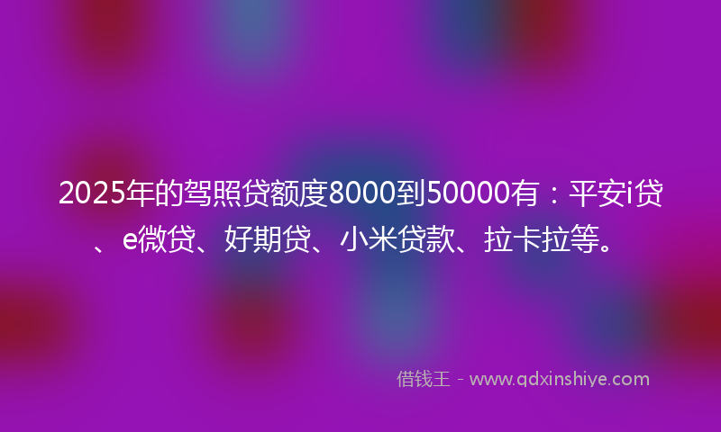 2025年的驾照贷额度8000到50000有：平安i贷、e微贷、好期贷、小米贷款、拉卡拉等。