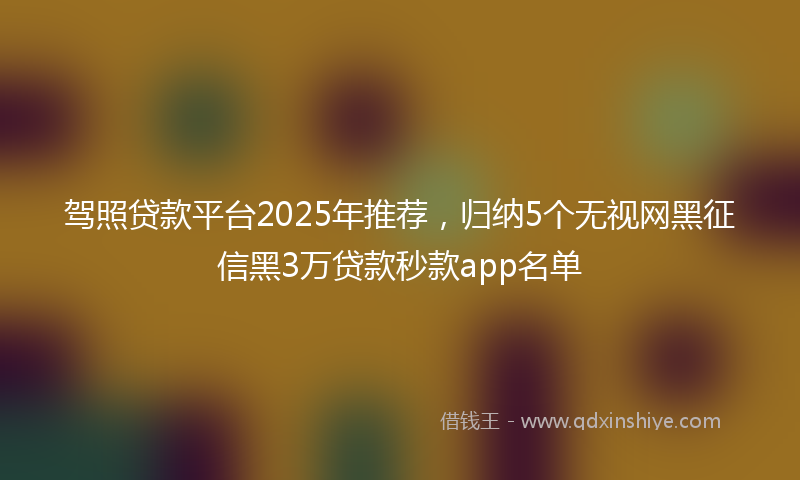驾照贷款平台2025年推荐，归纳5个无视网黑征信黑3万贷款秒款app名单