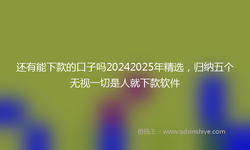 还有能下款的口子吗20242025年精选，归纳五个无视一切是人就下款软件
