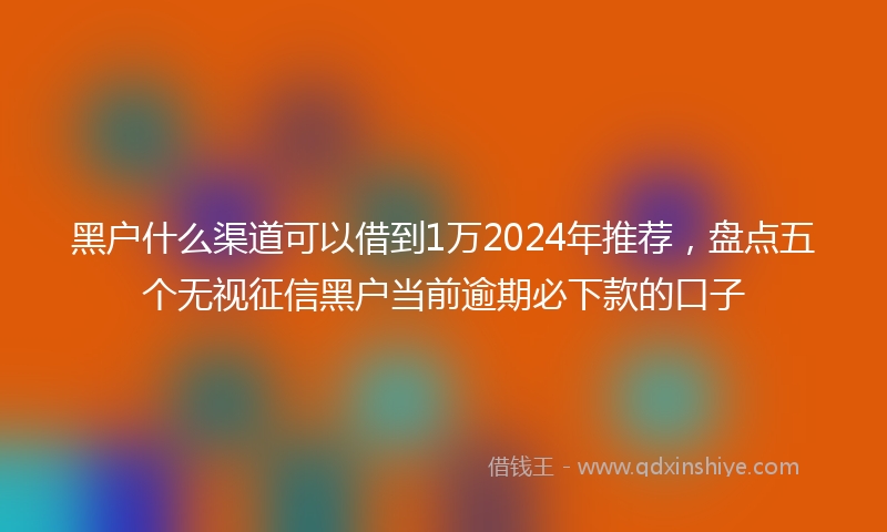 黑户什么渠道可以借到1万2024年推荐，盘点五个无视征信黑户当前逾期必下款的口子