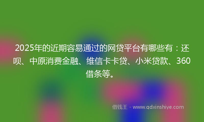 2025年的近期容易通过的网贷平台有哪些有：还呗、中原消费金融、维信卡卡贷、小米贷款、360借条等。