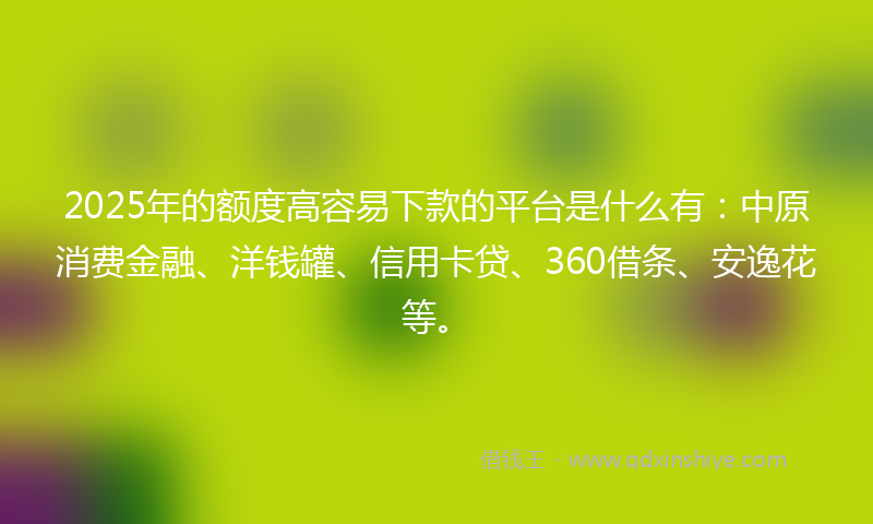 2025年的额度高容易下款的平台是什么有：中原消费金融、洋钱罐、信用卡贷、360借条、安逸花等。