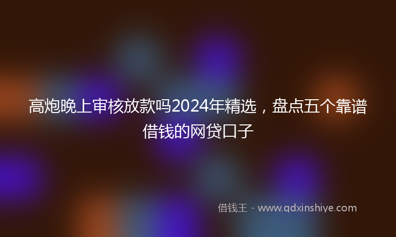 高炮晚上审核放款吗2024年精选，盘点五个靠谱借钱的网贷口子