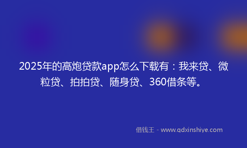 2025年的高炮贷款app怎么下载有：我来贷、微粒贷、拍拍贷、随身贷、360借条等。